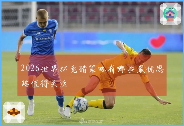 2026世界杯竞猜策略有哪些最优思路值得关注