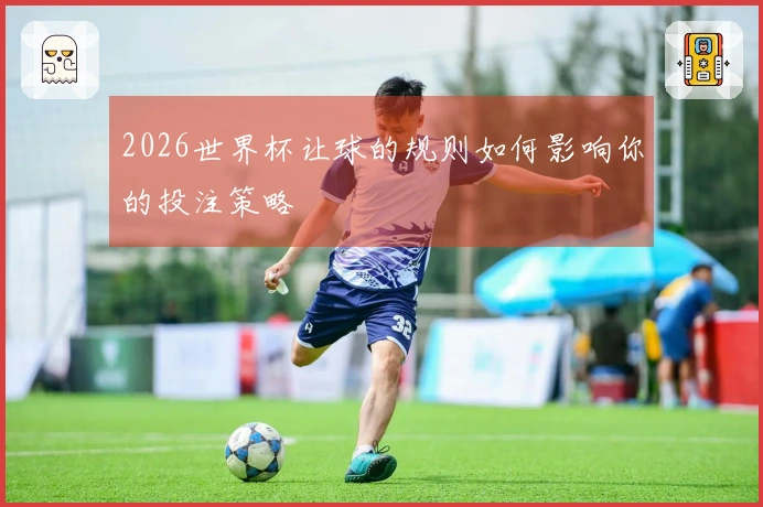 2026世界杯让球的规则如何影响你的投注策略