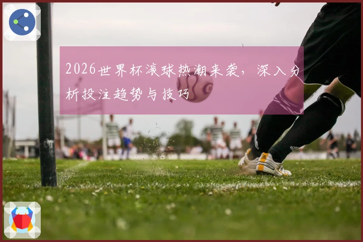 2026世界杯滚球热潮来袭，深入分析投注趋势与技巧