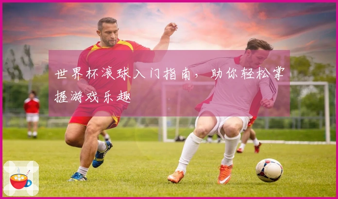 世界杯滚球入门指南，助你轻松掌握游戏乐趣