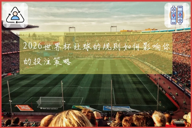 2026世界杯让球的规则如何影响你的投注策略